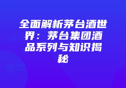 全面解析茅台酒世界：茅台集团酒品系列与知识揭秘
