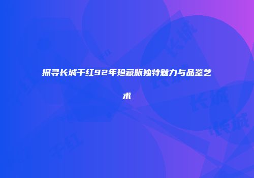 探寻长城干红92年珍藏版独特魅力与品鉴艺术
