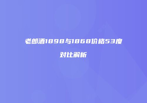 老郎酒1898与1868价格53度对比解析