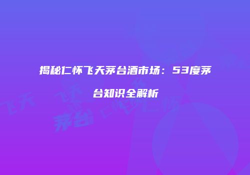 揭秘仁怀飞天茅台酒市场：53度茅台知识全解析