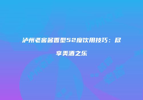 泸州老窖酱香型52度饮用技巧：尽享美酒之乐