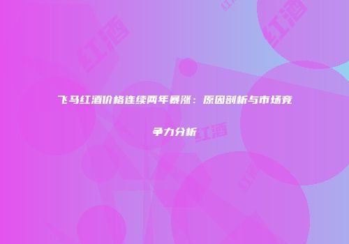 飞马红酒价格连续两年暴涨：原因剖析与市场竞争力分析