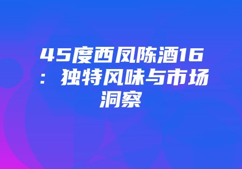 45度西凤陈酒16：独特风味与市场洞察
