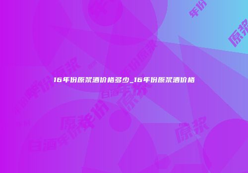 16年份原浆酒价格多少_16年份原浆酒价格