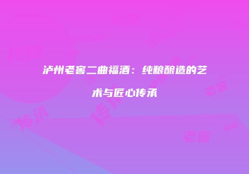 泸州老窖二曲福酒：纯粮酿造的艺术与匠心传承