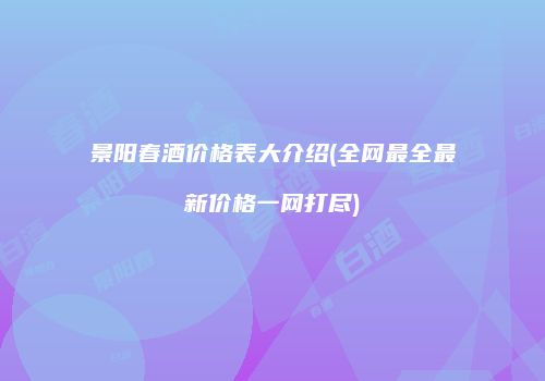 景阳春酒价格表大介绍(全网最全最新价格一网打尽)