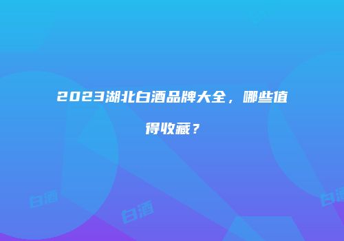 2023湖北白酒品牌大全，哪些值得收藏？