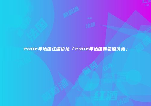 2006年法国红酒价格「2006年法国葡萄酒价格」