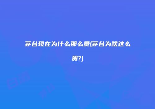 茅台现在为什么那么贵(茅台为啥这么贵?)