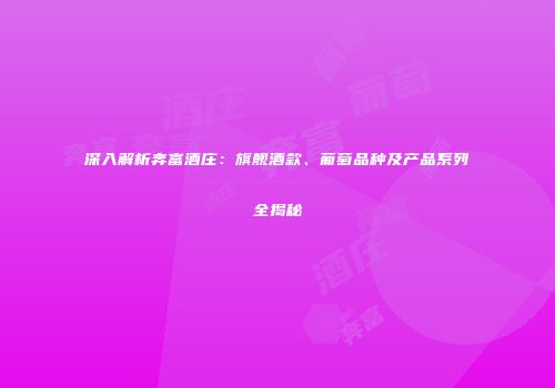 深入解析奔富酒庄：旗舰酒款、葡萄品种及产品系列全揭秘