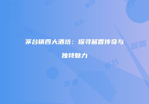 茅台镇四大酒坊：探寻酱香传奇与独特魅力