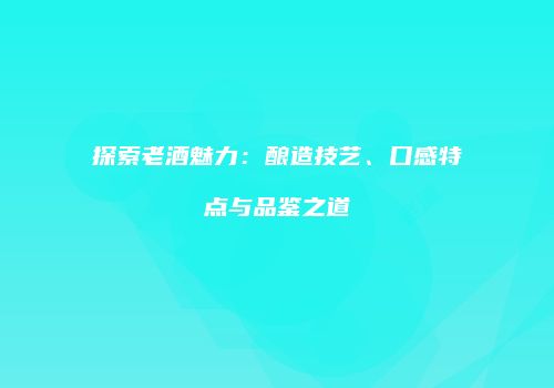 探索老酒魅力：酿造技艺、口感特点与品鉴之道