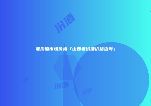 老汾酒市场价格「山西老汾酒价格查询」