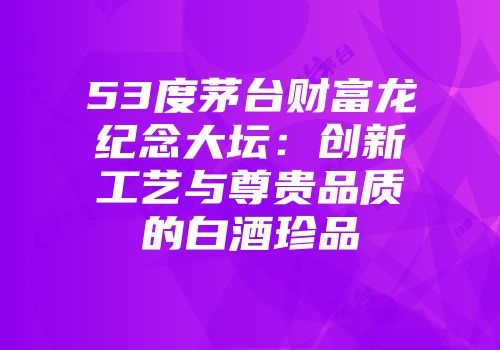53度茅台财富龙纪念大坛：创新工艺与尊贵品质的白酒珍品
