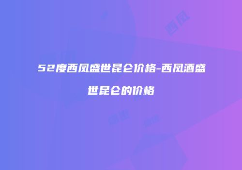 52度西凤盛世昆仑价格-西凤酒盛世昆仑的价格