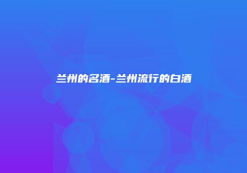 兰州的名酒-兰州流行的白酒