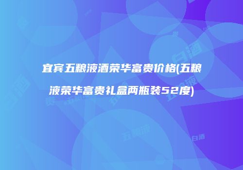 宜宾五粮液酒荣华富贵价格(五粮液荣华富贵礼盒两瓶装52度)