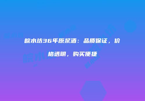 皖水坊36年原浆酒：品质保证，价格透明，购买便捷