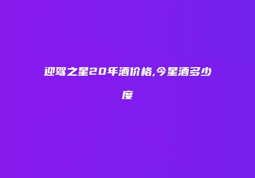 迎驾之星20年酒价格,今星酒多少度