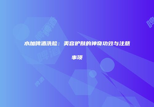水加啤酒洗脸：美容护肤的神奇功效与注意事项