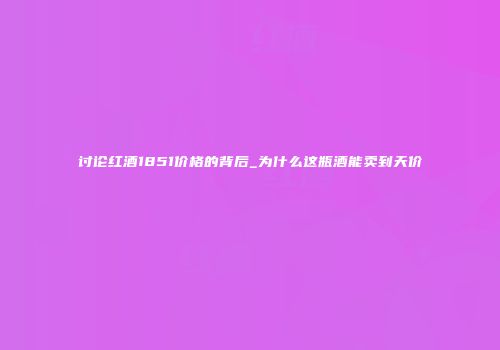 讨论红酒1851价格的背后_为什么这瓶酒能卖到天价