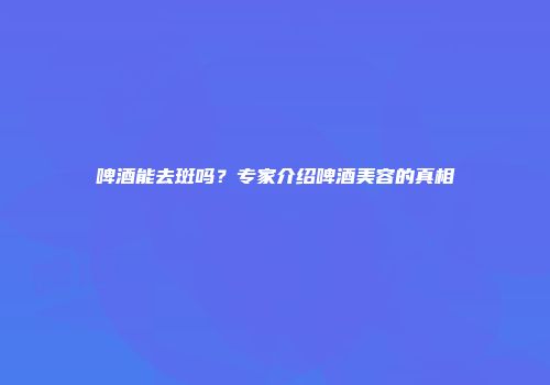 啤酒能去斑吗？专家介绍啤酒美容的真相