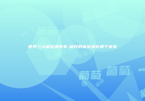 世界三大葡萄酒国家-最好的葡萄酒在哪个国家
