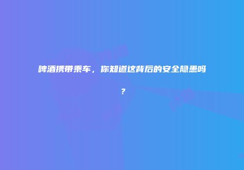 啤酒携带乘车，你知道这背后的安全隐患吗？