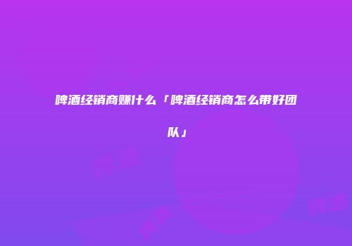 啤酒经销商赚什么「啤酒经销商怎么带好团队」