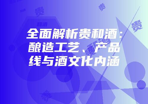全面解析贵和酒：酿造工艺、产品线与酒文化内涵