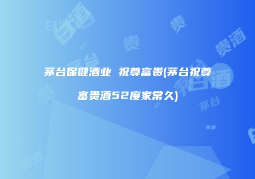 茅台保健酒业 祝尊富贵(茅台祝尊富贵酒52度家常久)