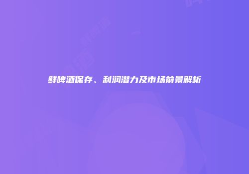鲜啤酒保存、利润潜力及市场前景解析