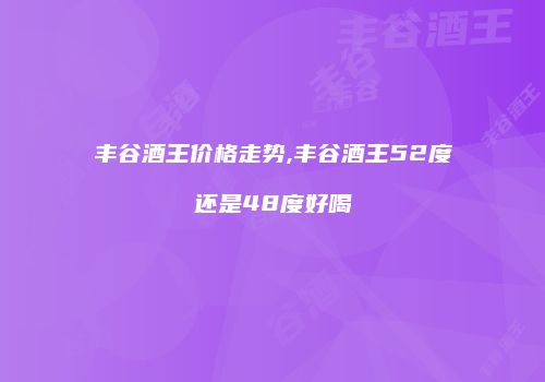 丰谷酒王价格走势,丰谷酒王52度还是48度好喝