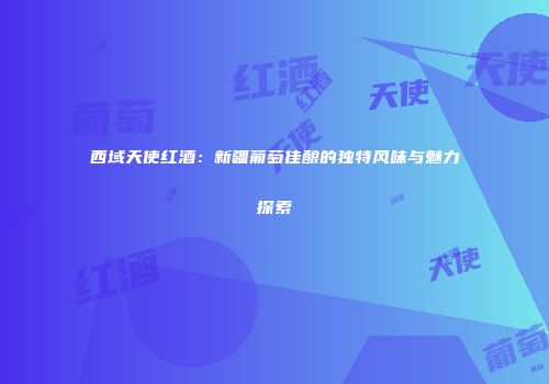 西域天使红酒：新疆葡萄佳酿的独特风味与魅力探索