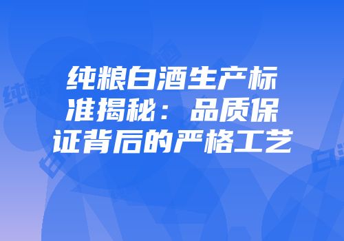 纯粮白酒生产标准揭秘：品质保证背后的严格工艺