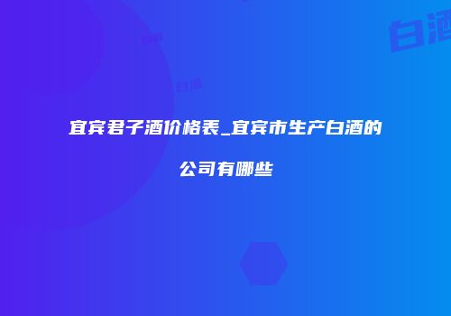 宜宾君子酒价格表_宜宾市生产白酒的公司有哪些