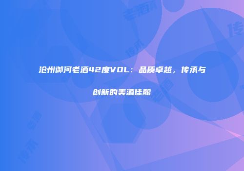 沧州御河老酒42度VOL：品质卓越，传承与创新的美酒佳酿