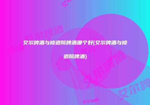 艾尔啤酒与修道院啤酒哪个好(艾尔啤酒与修道院啤酒)