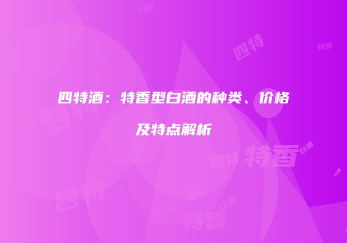 四特酒：特香型白酒的种类、价格及特点解析