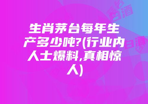 生肖茅台每年生产多少吨?(行业内人士爆料,真相惊人)