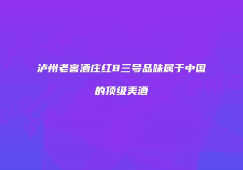 泸州老窖酒庄红8三号品味属于中国的顶级美酒