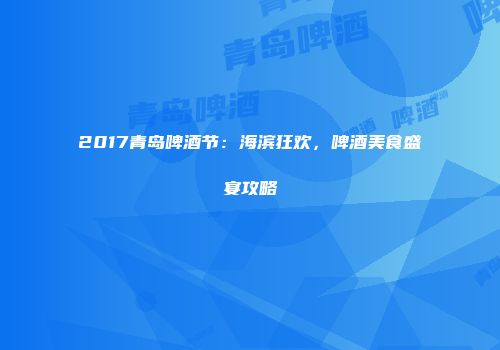 2017青岛啤酒节：海滨狂欢，啤酒美食盛宴攻略