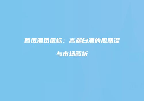 西凤酒凤凰标：高端白酒的凤凰涅槃与市场解析