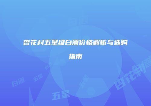杏花村五星级白酒价格解析与选购指南