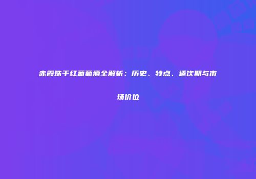 赤霞珠干红葡萄酒全解析：历史、特点、适饮期与市场价位