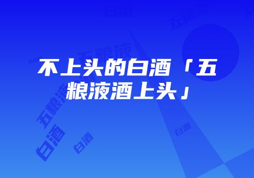 不上头的白酒「五粮液酒上头」
