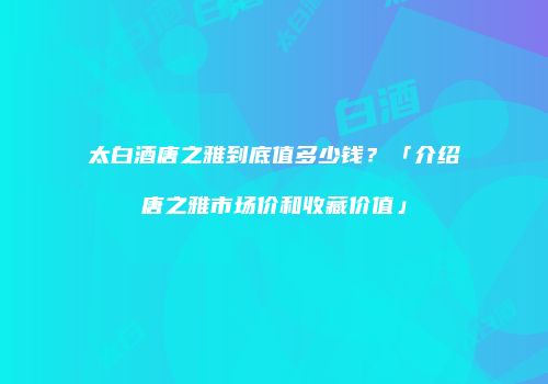 太白酒唐之雅到底值多少钱？「介绍唐之雅市场价和收藏价值」