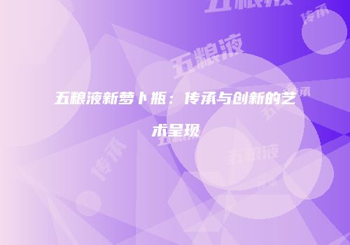 五粮液新萝卜瓶：传承与创新的艺术呈现