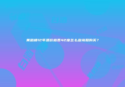 黄鹤楼12年酒价格表42度怎么查询和购买？