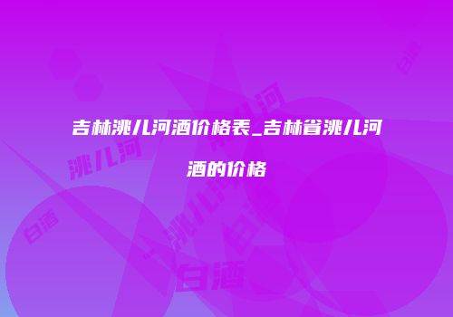 吉林洮儿河酒价格表_吉林省洮儿河酒的价格